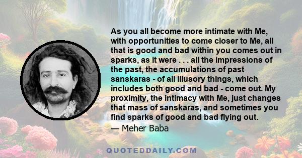 As you all become more intimate with Me, with opportunities to come closer to Me, all that is good and bad within you comes out in sparks, as it were . . . all the impressions of the past, the accumulations of past