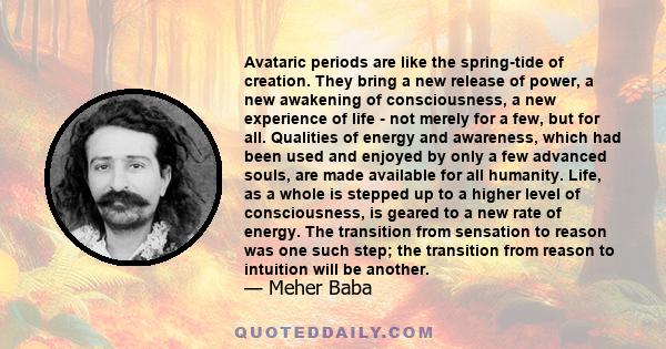 Avataric periods are like the spring-tide of creation. They bring a new release of power, a new awakening of consciousness, a new experience of life - not merely for a few, but for all. Qualities of energy and