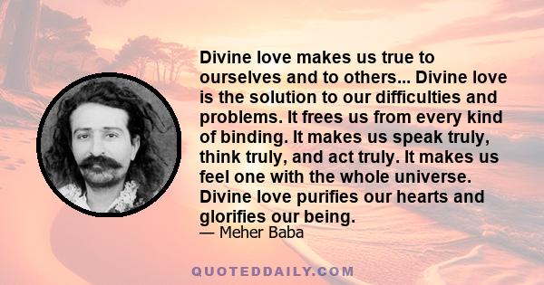 Divine love makes us true to ourselves and to others... Divine love is the solution to our difficulties and problems. It frees us from every kind of binding. It makes us speak truly, think truly, and act truly. It makes 