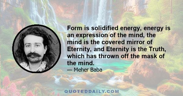 Form is solidified energy, energy is an expression of the mind, the mind is the covered mirror of Eternity, and Eternity is the Truth, which has thrown off the mask of the mind.