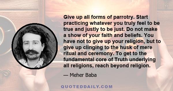 Give up all forms of parrotry. Start practicing whatever you truly feel to be true and justly to be just. Do not make a show of your faith and beliefs. You have not to give up your religion, but to give up clinging to