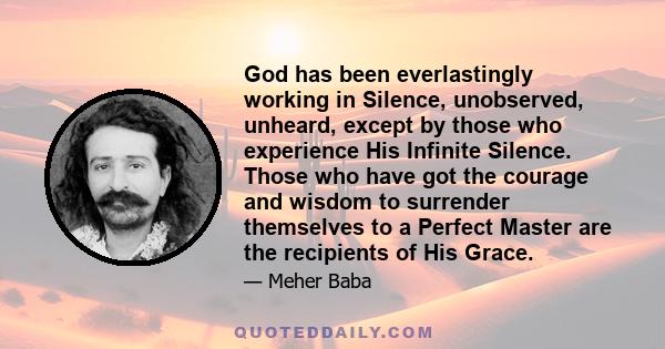 God has been everlastingly working in Silence, unobserved, unheard, except by those who experience His Infinite Silence. Those who have got the courage and wisdom to surrender themselves to a Perfect Master are the