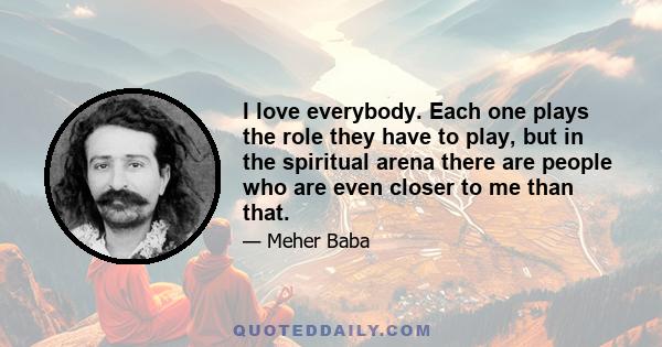 I love everybody. Each one plays the role they have to play, but in the spiritual arena there are people who are even closer to me than that.