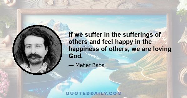 If we suffer in the sufferings of others and feel happy in the happiness of others, we are loving God.