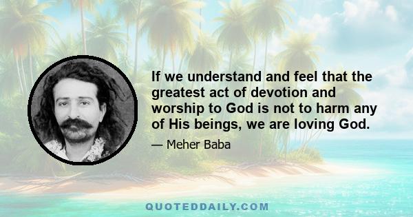 If we understand and feel that the greatest act of devotion and worship to God is not to harm any of His beings, we are loving God.