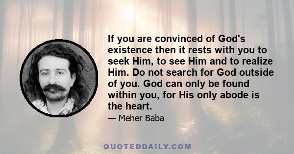 If you are convinced of God's existence then it rests with you to seek Him, to see Him and to realize Him. Do not search for God outside of you. God can only be found within you, for His only abode is the heart.