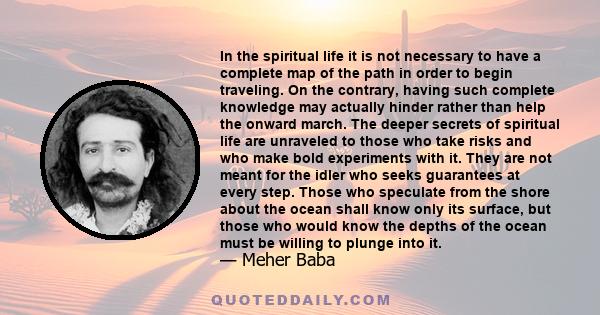 In the spiritual life it is not necessary to have a complete map of the path in order to begin traveling. On the contrary, having such complete knowledge may actually hinder rather than help the onward march. The deeper 