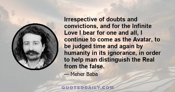 Irrespective of doubts and convictions, and for the Infinite Love I bear for one and all, I continue to come as the Avatar, to be judged time and again by humanity in its ignorance, in order to help man distinguish the