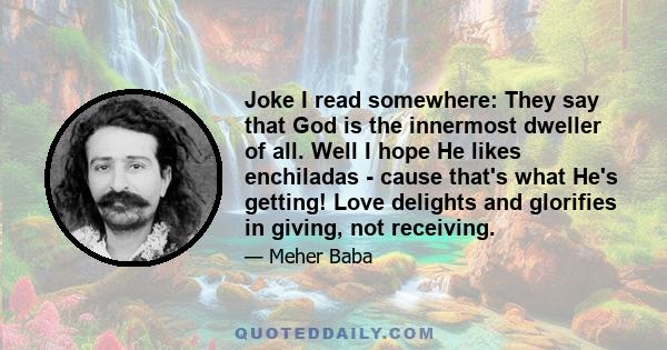 Joke I read somewhere: They say that God is the innermost dweller of all. Well I hope He likes enchiladas - cause that's what He's getting! Love delights and glorifies in giving, not receiving.