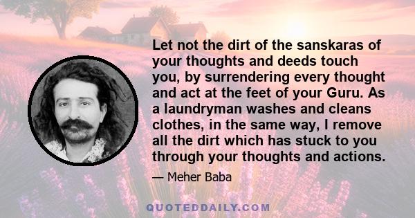 Let not the dirt of the sanskaras of your thoughts and deeds touch you, by surrendering every thought and act at the feet of your Guru. As a laundryman washes and cleans clothes, in the same way, I remove all the dirt