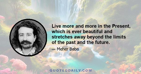 Live more and more in the Present, which is ever beautiful and stretches away beyond the limits of the past and the future.