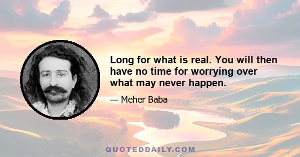 Long for what is real. You will then have no time for worrying over what may never happen.