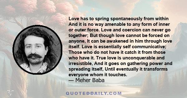 Love has to spring spontaneously from within And it is no way amenable to any form of inner or outer force. Love and coercion can never go together; But though love cannot be forced on anyone, It can be awakened in him