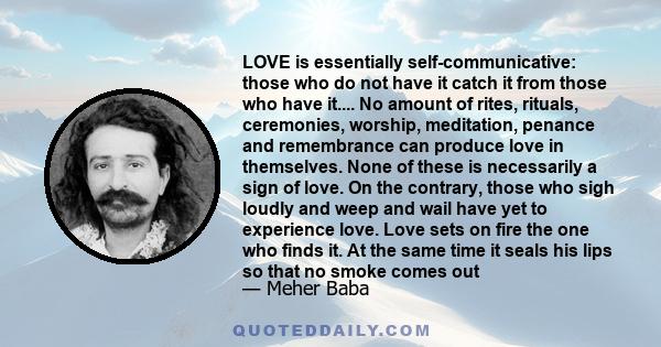 LOVE is essentially self-communicative: those who do not have it catch it from those who have it.... No amount of rites, rituals, ceremonies, worship, meditation, penance and remembrance can produce love in themselves.