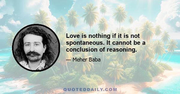 Love is nothing if it is not spontaneous. It cannot be a conclusion of reasoning.