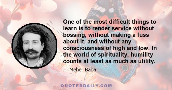 One of the most difficult things to learn is to render service without bossing, without making a fuss about it, and without any consciousness of high and low. In the world of spirituality, humility counts at least as