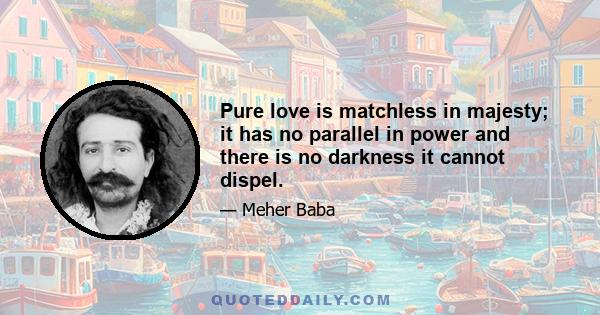 Pure love is matchless in majesty; it has no parallel in power and there is no darkness it cannot dispel.