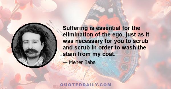 Suffering is essential for the elimination of the ego, just as it was necessary for you to scrub and scrub in order to wash the stain from my coat.