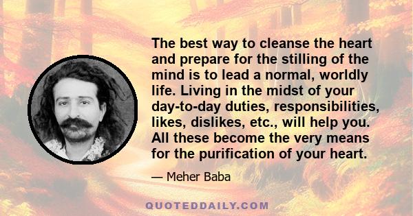 The best way to cleanse the heart and prepare for the stilling of the mind is to lead a normal, worldly life. Living in the midst of your day-to-day duties, responsibilities, likes, dislikes, etc., will help you. All