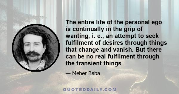 The entire life of the personal ego is continually in the grip of wanting, i. e., an attempt to seek fulfilment of desires through things that change and vanish. But there can be no real fulfilment through the transient 