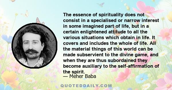 The essence of spirituality does not consist in a specialised or narrow interest in some imagined part of life, but in a certain enlightened attitude to all the various situations which obtain in life. It covers and