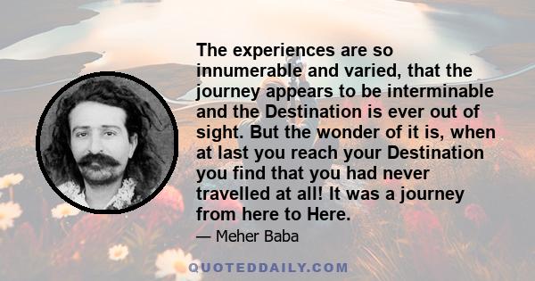 The experiences are so innumerable and varied, that the journey appears to be interminable and the Destination is ever out of sight. But the wonder of it is, when at last you reach your Destination you find that you had 