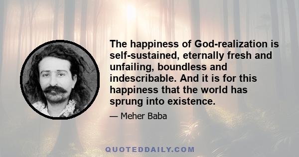 The happiness of God-realization is self-sustained, eternally fresh and unfailing, boundless and indescribable. And it is for this happiness that the world has sprung into existence.