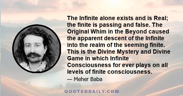 The Infinite alone exists and is Real; the finite is passing and false. The Original Whim in the Beyond caused the apparent descent of the Infinite into the realm of the seeming finite. This is the Divine Mystery and