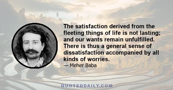 The satisfaction derived from the fleeting things of life is not lasting; and our wants remain unfulfilled. There is thus a general sense of dissatisfaction accompanied by all kinds of worries.