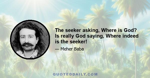 The seeker asking, Where is God? Is really God saying, Where indeed is the seeker!