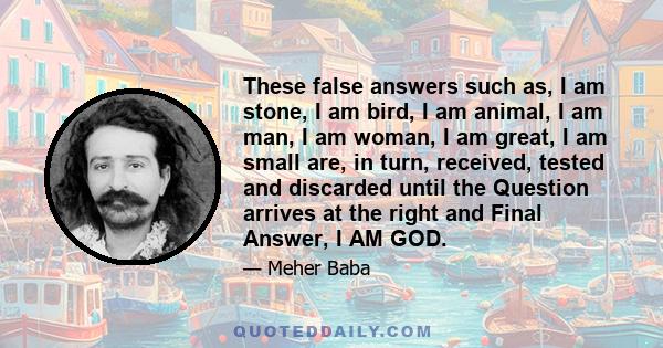 These false answers such as, I am stone, I am bird, I am animal, I am man, I am woman, I am great, I am small are, in turn, received, tested and discarded until the Question arrives at the right and Final Answer, I AM