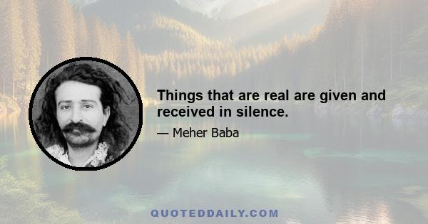 Things that are real are given and received in silence.