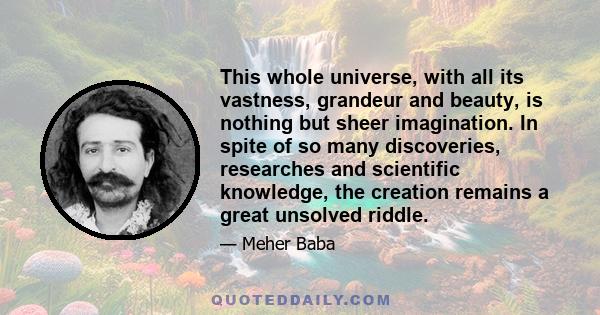 This whole universe, with all its vastness, grandeur and beauty, is nothing but sheer imagination. In spite of so many discoveries, researches and scientific knowledge, the creation remains a great unsolved riddle.