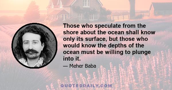 Those who speculate from the shore about the ocean shall know only its surface, but those who would know the depths of the ocean must be willing to plunge into it.