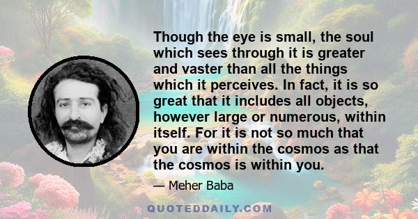 Though the eye is small, the soul which sees through it is greater and vaster than all the things which it perceives. In fact, it is so great that it includes all objects, however large or numerous, within itself. For