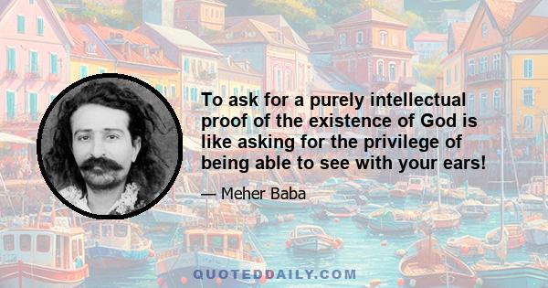 To ask for a purely intellectual proof of the existence of God is like asking for the privilege of being able to see with your ears!