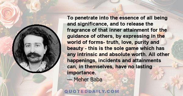 To penetrate into the essence of all being and significance, and to release the fragrance of that inner attainment for the guidance of others, by expressing in the world of forms- truth, love, purity and beauty - this