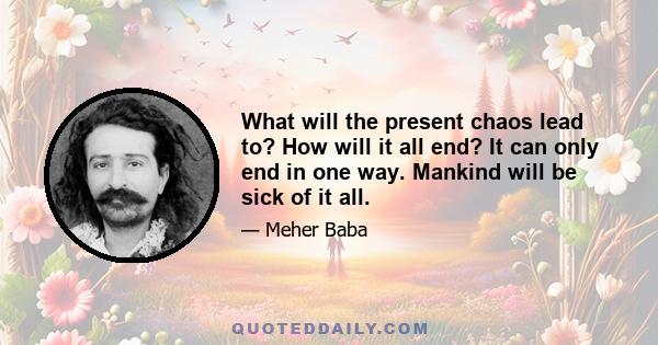 What will the present chaos lead to? How will it all end? It can only end in one way. Mankind will be sick of it all.