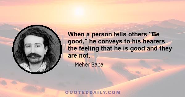 When a person tells others Be good, he conveys to his hearers the feeling that he is good and they are not.