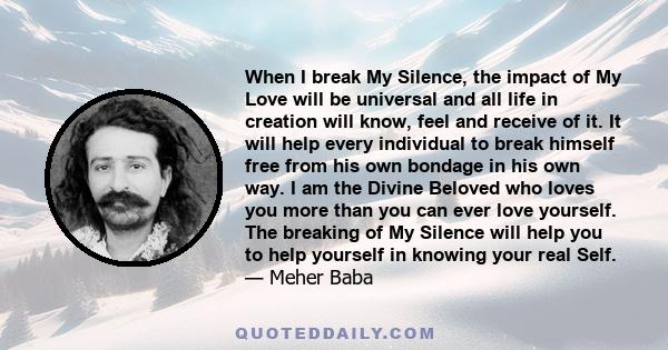 When I break My Silence, the impact of My Love will be universal and all life in creation will know, feel and receive of it. It will help every individual to break himself free from his own bondage in his own way. I am