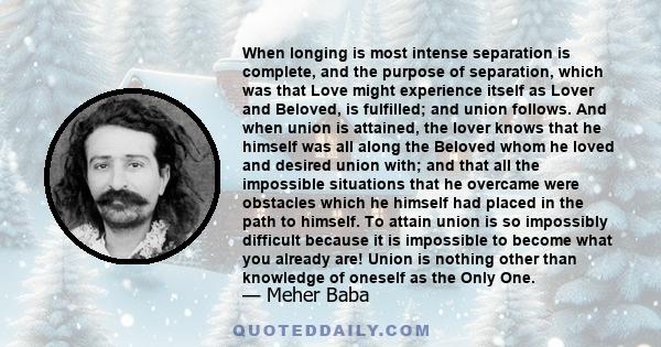 When longing is most intense separation is complete, and the purpose of separation, which was that Love might experience itself as Lover and Beloved, is fulfilled; and union follows. And when union is attained, the