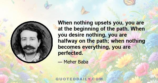 When nothing upsets you, you are at the beginning of the path. When you desire nothing, you are halfway on the path; when nothing becomes everything, you are perfected.