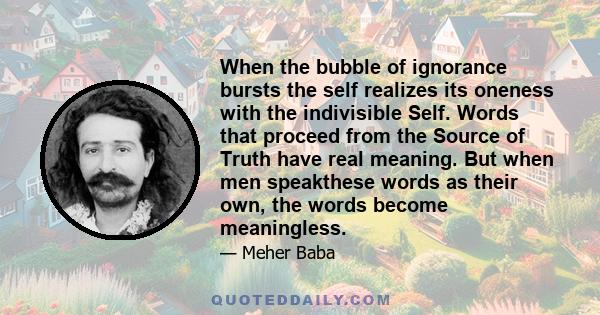 When the bubble of ignorance bursts the self realizes its oneness with the indivisible Self. Words that proceed from the Source of Truth have real meaning. But when men speakthese words as their own, the words become