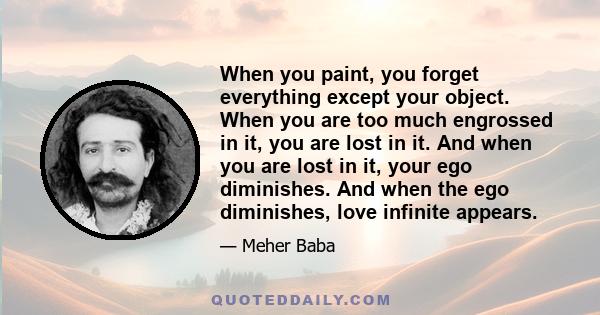 When you paint, you forget everything except your object. When you are too much engrossed in it, you are lost in it. And when you are lost in it, your ego diminishes. And when the ego diminishes, love infinite appears.