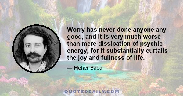 Worry has never done anyone any good, and it is very much worse than mere dissipation of psychic energy, for it substantially curtails the joy and fullness of life.