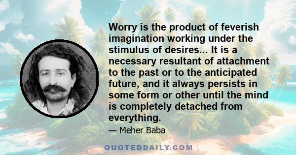 Worry is the product of feverish imagination working under the stimulus of desires... It is a necessary resultant of attachment to the past or to the anticipated future, and it always persists in some form or other