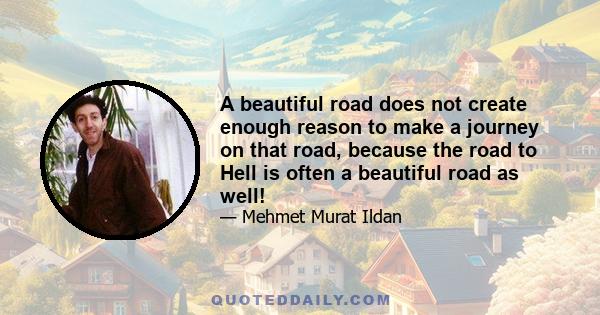 A beautiful road does not create enough reason to make a journey on that road, because the road to Hell is often a beautiful road as well!