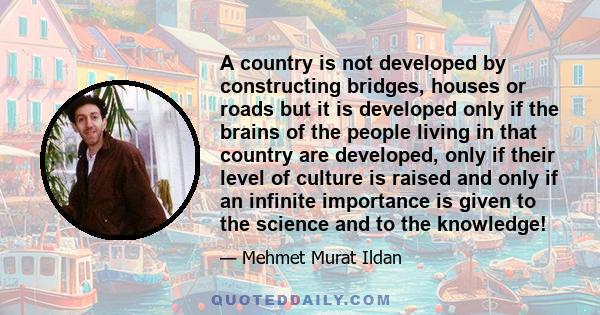 A country is not developed by constructing bridges, houses or roads but it is developed only if the brains of the people living in that country are developed, only if their level of culture is raised and only if an