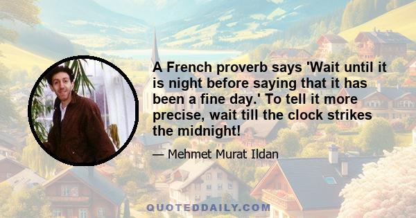 A French proverb says 'Wait until it is night before saying that it has been a fine day.' To tell it more precise, wait till the clock strikes the midnight!