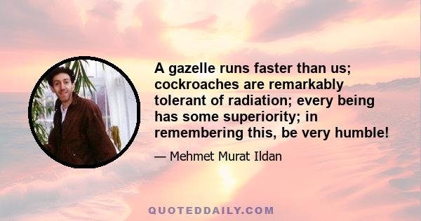 A gazelle runs faster than us; cockroaches are remarkably tolerant of radiation; every being has some superiority; in remembering this, be very humble!